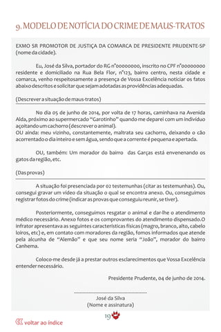 9.MODELODENOTÍCIADOCRIMEDEMAUS-TRATOS
EXMO SR PROMOTOR DE JUSTIÇA DA COMARCA DE PRESIDENTE PRUDENTE-SP
(nomedacidade).
Eu, José da Silva, portador do RG n°00000000, inscrito no CPF n°00000000
residente e domiciliado na Rua Bela Flor, n°123, bairro centro, nesta cidade e
comarca, venho respeitosamente a presença de Vossa Excelência noticiar os fatos
abaixodescritosesolicitarquesejamadotadasasprovidênciasadequadas.
(Descreverasituaçãodemaus-tratos)
No dia 05 de junho de 2014, por volta de 17 horas, caminhava na Avenida
Alda, próximo ao supermercado “Garotinho” quando me deparei com um indivíduo
açoitandoumcachorro(descreveroanimal).
OU ainda: meu vizinho, constantemente, maltrata seu cachorro, deixando o cão
acorrentadoodiainteiroesemágua,sendoqueacorrenteépequenaeapertada.
OU, também: Um morador do bairro das Garças está envenenando os
gatosdaregião,etc.
(Dasprovas)
A situação foi presenciada por 02 testemunhas (citar as testemunhas). Ou,
consegui gravar um vídeo da situação o qual se encontra anexo. Ou, conseguimos
registrarfotosdocrime(indicarasprovasqueconseguiureunir,setiver).
Posteriormente, conseguimos resgatar o animal e dar-lhe o atendimento
médico necessário. Anexo fotos e os comprovantes do atendimento dispensado.O
infrator apresentava as seguintes características físicas (magro, branco, alto, cabelo
loiros, etc) e, em contato com moradores da região, fomos informados que atende
pela alcunha de “Alemão” e que seu nome seria “João”, morador do bairro
Canhema.
Coloco-me desde já a prestar outros esclarecimentos que Vossa Excelência
entendernecessário.
Presidente Prudente, 04 de junho de 2014.
.....................................................
José da Silva
(Nome e assinatura)
19
voltar ao índice
 
