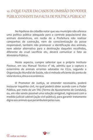 10.OQUEFAZEREMCASOSDEOMISSÃODOPODER
PÚBLICODIANTEDAFALTADEPOLÍTICAPÚBLICA?
Na hipótese do cidadão notar que seu município não oferece
uma política pública adequada para o controle populacional dos
animais domésticos, em razão de a Prefeitura não realizar
campanhas de castração, nem de conscientização da posse
responsável, também não promover a identificação dos animais,
nem adotar alternativa para a destinação daqueles recolhidos,
diferente do cruel sacrifício etc, deverá comunicar o fato ao
MinistérioPúblico.
Neste aspecto, cumpre salientar que o próprio Instituto
Pasteur, em seu Manual Técnico n° 06, admitiu que a captura e
extermínio de animais errantes adotadas no CCzs, segundo a
Organização Mundial de Saúde, não é método eficiente do ponto de
vistatécnico,éticoeeconômico.
O Promotor de Justiça, se entender necessário, poderá
instaurar inquérito civil, no qual poderá obter acordo com o Poder
Público, por meio de um TAC (Termo de Ajustamento de Conduta),
ou, em não sendo possível uma solução amigável, ingressará com a
medida judicial cabível (ação civil pública), para garantir tratamento
dignoaosanimaisqueperambulempelasruas.
20
voltar ao índice
 
