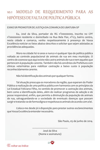 10.1 MODELO DE REQUERIMENTO PARA AS
HIPÓTESESDEFALTADEPOLÍTICAPÚBLICA
EXMOSRPROMOTORDEJUSTIÇADACOMARCADEUBATUBA-SP
Eu, José da Silva, portador do RG n°00000000, inscrito no CPF
n°00000000 residente e domiciliado na Rua Bela Flor, n°123, bairro centro,
nesta cidade e comarca, venho respeitosamente à presença de Vossa
Excelência noticiar os fatos abaixo descritos e solicitar que sejam adotadas as
providênciasadequadas.
Moro na cidade há 10 anos e nunca vi qualquer tipo de política pública
voltada ao controle populacional de animais de rua em meu município. O
centrodezoonosequeaquiexistenãocastraanimaisderuaenemaquelesque
pertencem à população carente. Também não há convênios da Prefeitura com
clínicas veterinárias para viabilizar castração a baixo custo à população
reconhecidamentecarente.
Nãoháidentificaçãodosanimaisporqualquerforma.
Tal situação preocupa os moradores da região, que esperam do Poder
Público a realização de uma política pública em harmonia com os princípios da
Lei Estadual Feliciano Filho, no sentido de promover a castração dos animais,
bem como a identificação deles, além de realizar programas de adoção e de
posse responsável, enfim, que permita a diminuição da população de animais
de rua, salvaguardando-se a sociedade de eventuais doenças que possam
surgiretratando-sedeformadignaerespeitosaosanimaisdeacordocomalei.
Coloco-me desde já à disposição para prestar outros esclarecimentos
queVossaExcelênciaentendernecessário.
São Paulo, 05 de junho de 2014.
.....................................................
José da Silva
(Nome e assinatura)
21
voltar ao índice
 