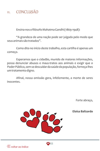 11. CONCLUSÃO
Ensina-nosofilósofoMahatmaGandhi(1869-1948):
“A grandeza de uma nação pode ser julgada pelo modo que
seusanimaissãotratados”.
Como dito no início deste trabalho, esta cartilha é apenas um
começo.
Esperamos que o cidadão, munido de maiores informações,
possa denunciar abusos e maus-tratos aos animais e exigir que o
PoderPúblico,semsedescuidardasaúdedapopulação,forneça-lhes
umtratamentodigno.
Afinal, nossa omissão gera, infelizmente, a morte de seres
inocentes.
Forte abraço,
Eloisa Balizardo
22
voltar ao índice
 