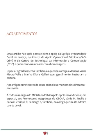 4
AGRADECIMENTOS
Esta cartilha não seria possível sem o apoio da Egrégia Procuradoria
Geral de Justiça, do Centro de Apoio Operacional Criminal (CAO-
Crim) e do Centro de Tecnologia da Informação e Comunicação
(CTIC) aquemrendominhassincerashomenagens.
Especial agradecimento também às queridas amigas Mariana Vieira
Moura Valle e Marina Kilaris Gallani que, gentilmente, ilustraram a
cartilha.
Aosamigoseprotetoresdacausaanimalquemuitomeinspirarama
escrevê-la.
AtodososamigosdoMinistérioPúblicopeloapoioincondicional,em
especial, aos Promotores integrantes do GECAP, Vânia M. Tuglio e
Carlos Henrique P. Camargo e, também, ao colega que muito admiro
LaerteLevai.
 