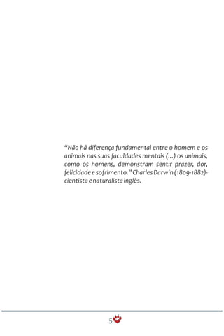 “Não há diferença fundamental entre o homem e os
animais nas suas faculdades mentais (...) os animais,
como os homens, demonstram sentir prazer, dor,
felicidadeesofrimento.”CharlesDarwin(1809-1882)-
cientistaenaturalistainglês.
5
 