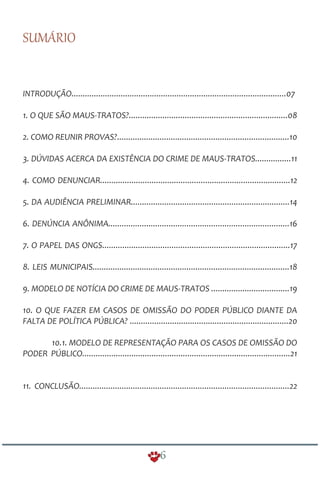 SUMÁRIO
INTRODUÇÃO................................................................................................07
......
.............................................................................10
................11
.....................................................................................12
.......................................................................14
.................................................................................16
....................................................................................17
........................................................................................18
...................................19
..................................................................20
.............................................................................................21
..............................................................................................22
1. O QUE SÃO MAUS-TRATOS?................................................... ..............08
2. COMO REUNIR PROVAS?
3. DÚVIDAS ACERCA DA EXISTÊNCIA DO CRIME DE MAUS-TRATOS
4. COMO DENUNCIAR
5. DA AUDIÊNCIA PRELIMINAR
6. DENÚNCIA ANÔNIMA
7. O PAPEL DAS ONGS
8. LEIS MUNICIPAIS
9. MODELO DE NOTÍCIA DO CRIME DE MAUS-TRATOS
10. O QUE FAZER EM CASOS DE OMISSÃO DO PODER PÚBLICO DIANTE DA
FALTA DE POLÍTICA PÚBLICA? .....
10.1. MODELO DE REPRESENTAÇÃO PARA OS CASOS DE OMISSÃO DO
PODER PÚBLICO
11. CONCLUSÃO
6
 