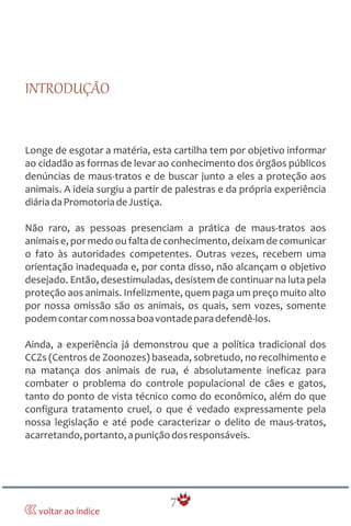 7
INTRODUÇÃO
Longe de esgotar a matéria, esta cartilha tem por objetivo informar
ao cidadão as formas de levar ao conhecimento dos órgãos públicos
denúncias de maus-tratos e de buscar junto a eles a proteção aos
animais. A ideia surgiu a partir de palestras e da própria experiência
diáriadaPromotoriadeJustiça.
Não raro, as pessoas presenciam a prática de maus-tratos aos
animaise, por medo ou falta de conhecimento,deixam de comunicar
o fato às autoridades competentes. Outras vezes, recebem uma
orientação inadequada e, por conta disso, não alcançam o objetivo
desejado. Então, desestimuladas, desistem de continuar na luta pela
proteção aos animais. Infelizmente, quem paga um preço muito alto
por nossa omissão são os animais, os quais, sem vozes, somente
podemcontarcomnossaboavontadeparadefendê-los.
Ainda, a experiência já demonstrou que a política tradicional dos
CCZs (Centros de Zoonozes) baseada, sobretudo, no recolhimento e
na matança dos animais de rua, é absolutamente ineficaz para
combater o problema do controle populacional de cães e gatos,
tanto do ponto de vista técnico como do econômico, além do que
configura tratamento cruel, o que é vedado expressamente pela
nossa legislação e até pode caracterizar o delito de maus-tratos,
acarretando,portanto,apuniçãodosresponsáveis.
voltar ao índice
 