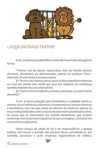 1.OQUESÃOMAUS-TRATOS?
Oart.32dalei9.605/98defineocrimedemaus-tratosdaseguinte
forma:
“Praticar ato de abuso, maus-tratos, ferir ou mutilar animais
silvestres, domésticos ou domesticados, nativos ou exóticos: Pena -
detenção,detrêsmesesaumano,emulta.
§ 1º Incorre nas mesmas penas quem realiza experiência dolorosa
ou cruel em animal vivo, ainda que para fins didáticos ou científicos,
quandoexistiremrecursosalternativos.
§ 2º A pena é aumentada de um sexto a um terço, se ocorre morte
doanimal.”
O art. 32 da lei 9.605/98, que criminalizou a crueldade contra os
animais,teveoméritodeuniformizarotratamentoaosanimaissilvestres
e domésticos, uma vez que, antes do advento da citada lei, apenas os
maus-tratospraticadoscontraafaunasilvestreeramconsideradoscrime,
ao passo que os maus-tratos aos animais domésticos, que acabam
ocorrendo com muito mais frequência do que se imagina, consistiam em
meracontravençãopenal.
Outro avanço da citada lei foi a de responsabilizar a pessoa
jurídica, sem excluir a punição das pessoas físicas, permitindo-se, por
exemplo, processar e punir empresas organizadoras de rodeios,
8
voltar ao índice
 