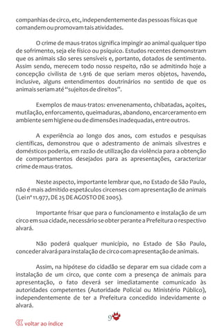 companhiasdecirco,etc,independentementedaspessoasfísicasque
comandemoupromovamtaisatividades.
O crime de maus-tratos significa impingir ao animal qualquer tipo
de sofrimento, seja ele físico ou psíquico. Estudos recentes demonstram
que os animais são seres sensíveis e, portanto, dotados de sentimento.
Assim sendo, merecem todo nosso respeito, não se admitindo hoje a
concepção civilista de 1.916 de que seriam meros objetos, havendo,
inclusive, alguns entendimentos doutrinários no sentido de que os
animaisseriamaté“sujeitosdedireitos”.
Exemplos de maus-tratos: envenenamento, chibatadas, açoites,
mutilação, enforcamento, queimaduras, abandono, encarceramento em
ambientesemhigieneoudedimensõesinadequadas,entreoutros.
A experiência ao longo dos anos, com estudos e pesquisas
científicas, demonstrou que o adestramento de animais silvestres e
domésticos poderia, em razão de utilização da violência para a obtenção
de comportamentos desejados para as apresentações, caracterizar
crimedemaus-tratos.
Neste aspecto, importante lembrar que, no Estado de São Paulo,
não é mais admitido espetáculos circenses com apresentação de animais
(Leinº11.977,DE25DEAGOSTODE2005).
Importante frisar que para o funcionamento e instalação de um
circoemsuacidade,necessárioseobterperanteaPrefeituraorespectivo
alvará.
Não poderá qualquer município, no Estado de São Paulo,
concederalvaráparainstalaçãodecircocomapresentaçãodeanimais.
Assim, na hipótese do cidadão se deparar em sua cidade com a
instalação de um circo, que conte com a presença de animais para
apresentação, o fato deverá ser imediatamente comunicado às
autoridades competentes (Autoridade Policial ou Ministério Público),
independentemente de ter a Prefeitura concedido indevidamente o
alvará.
9
voltar ao índice
 
