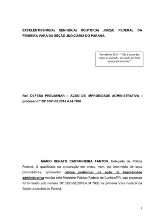1
EXCELENTÍSSIMO(A) SENHOR(A) DOUTOR(A) JUIZ(A) FEDERAL DA
PRIMEIRA VARA DA SEÇÃO JUDICIÁRIA DO PARANÁ.
Ref. DEFESA PRELIMINAR – AÇÃO DE IMPROBIDADE ADMINISTRATIVA -
processo nº 5013291-52.2018.4.04.7000
MÁRIO RENATO CASTANHEIRA FANTON, Delegado de Polícia
Federal, já qualificado na procuração em anexo, vem, por intermédio de seus
procuradores, apresentar defesa preliminar na ação de improbidade
administrativa movida pelo Ministério Público Federal de Curitiba/PR, cujo processo
foi tombado sob número 5013291-52.2018.4.04.7000 na primeira Vara Federal da
Seção Judiciária do Paraná.
Provérbios 18:5 - "Não é certo dar
razão ao culpado, deixando de fazer
justiça ao inocente."
 