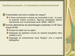 Resultados da pesquisa - A Transmissão do Conhecimento Musical Transmissão oral como modelo em xeque? A forma normal para a música ser transmitida é oral – ou aural; se aprende música ouvindo-a. Algumas sociedades operam inteiramente com a transmissão aural. (ISME, 1998:27) Formas alternativas de aprendizagem presentes no Ilê Osun Oyeye Ni Mó. Ensaios do alabê com os ogãns. Integração de repertório oriundo de material fonográfico (fitas cassete e cd’s). Integração de conhecimento ritual “litúrgico” com o material bibliográfico. 