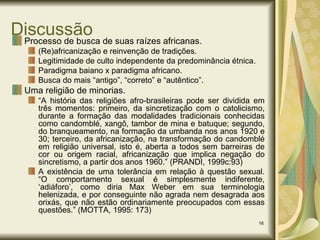 Discussão Processo de busca de suas raízes africanas. (Re)africanização e reinvenção de tradições. Legitimidade de culto independente da predominância étnica. Paradigma baiano x paradigma africano. Busca do mais “antigo”, “correto” e “autêntico”.  Uma religião de minorias. “ A história das religiões afro-brasileiras pode ser dividida em três momentos: primeiro, da sincretização com o catolicismo, durante a formação das modalidades tradicionais conhecidas como candomblé, xangô, tambor de mina e batuque; segundo, do branqueamento, na formação da umbanda nos anos 1920 e 30; terceiro, da africanização, na transformação do candomblé em religião universal, isto é, aberta a todos sem barreiras de cor ou origem racial, africanização que implica negação do sincretismo, a partir dos anos 1960.” (PRANDI, 1999c:93) A existência de uma tolerância em relação à questão sexual. “O comportamento sexual é simplesmente indiferente, ‘adiáforo’, como diria Max Weber em sua terminologia helenizada, e por conseguinte não agrada nem desagrada aos orixás, que não estão ordinariamente preocupados com essas questões.” (MOTTA, 1995: 173) 