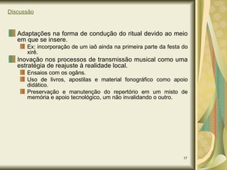 Discussão Adaptações na forma de condução do ritual devido ao meio em que se insere. Ex: incorporação de um iaô ainda na primeira parte da festa do xirê. Inovação nos processos de transmissão musical como uma estratégia de reajuste à realidade local. Ensaios com os ogãns. Uso de livros, apostilas e material fonográfico como apoio didático. Preservação e manutenção do repertório em um misto de memória e apoio tecnológico, um não invalidando o outro. 