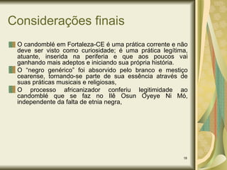 Considerações finais O candomblé em Fortaleza-CE é uma prática corrente e não deve ser visto como curiosidade; é uma prática legítima, atuante, inserida na periferia e que aos poucos vai ganhando mais adeptos e iniciando sua própria história.  O “negro genérico” foi absorvido pelo branco e mestiço cearense, tornando-se parte de sua essência através de suas práticas musicais e religiosas, O processo africanizador conferiu legitimidade ao candomblé que se faz no Ilê Osun Oyeye Ni Mó, independente da falta de etnia negra, 
