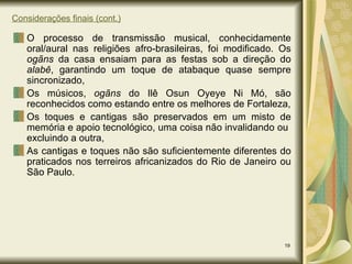 Considerações finais (cont.) O processo de transmissão musical, conhecidamente oral/aural nas religiões afro-brasileiras, foi modificado. Os  ogãns  da casa ensaiam para as festas sob a direção do  alabê , garantindo um toque de atabaque quase sempre sincronizado, Os músicos,  ogãns  do Ilê Osun Oyeye Ni Mó, são reconhecidos como estando entre os melhores de Fortaleza, Os toques e cantigas são preservados em um misto de memória e apoio tecnológico, uma coisa não invalidando ou  excluindo a outra, As cantigas e toques não são suficientemente diferentes do praticados nos terreiros africanizados do Rio de Janeiro ou São Paulo. 
