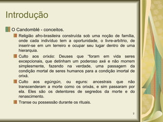 Introdução O Candomblé - conceitos. Religião afro-brasileira construída sob uma noção de família, onde cada indivíduo tem a oportunidade, o livre-arbítrio, de inserir-se em um terreiro e ocupar seu lugar dentro de uma hierarquia. Culto aos  orixás : Deuses que “foram em vida seres excepcionais, que detinham um poderoso axé e não morrem simplesmente, fazendo na verdade, uma passagem da condição mortal de seres humanos para a condição imortal de orixá. Culto aos  egúngún , ou eguns: ancestrais que não transcenderam a morte como os orixás, e sim passaram por ela. Eles são os detentores de segredos da morte e do renascimento. Transe ou possessão durante os rituais. 