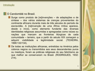 Introdução O Candomblé no Brasil. Surge como produto de [re]invenções – de adaptações e de síntese – dos vários sistemas de crenças provenientes do continente africano durante mais de três séculos do período da escravidão. A [re]invenção de uma África mítica aparece, desde o início, como elemento fundante das diversas identidades religiosas assumidas e apregoadas como raízes ou nações que marcam as fronteiras litúrgicas de cada comunidade – terreiro, que a partir do século XIX começam a adquirir visibilidade e legitimidade social. (TEIXEIRA, 1999:133/134). De todas as instituições africanas, entretidas na América pelos colonos negros ou transmitidos aos seus descendentes puros ou mestiços, foram as práticas religiosas do seu fetichismo as que melhor se conservaram no Brasil. (RODRIGUES, 1932: 214). 