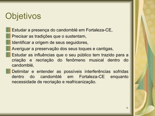 Objetivos Estudar a presença do candomblé em Fortaleza-CE, Precisar as tradições que o sustentam,  Identificar a origem de seus seguidores, Averiguar a preservação dos seus toques e cantigas, Estudar as influências que o seu público tem trazido para a criação e recriação do fenômeno musical dentro do candomblé, Delimitar e entender as possíveis interferências sofridas dentro do candomblé em Fortaleza-CE enquanto necessidade de recriação e reafricanização. 