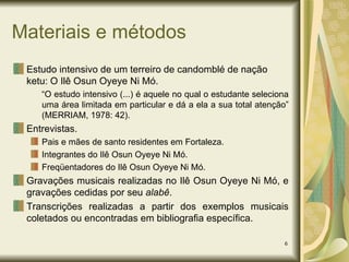 Materiais e métodos Estudo intensivo de um terreiro de candomblé de nação ketu: O Ilê Osun Oyeye Ni Mó. “ O estudo intensivo (...) é aquele no qual o estudante seleciona uma área limitada em particular e dá a ela a sua total atenção” (MERRIAM, 1978: 42). Entrevistas. Pais e mães de santo residentes em Fortaleza. Integrantes do Ilê Osun Oyeye Ni Mó. Freqüentadores do Ilê Osun Oyeye Ni Mó. Gravações musicais realizadas no Ilê Osun Oyeye Ni Mó, e gravações cedidas por seu  alabê . Transcrições realizadas a partir dos exemplos musicais coletados ou encontradas em bibliografia específica. 