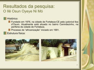 Resultados da pesquisa: O Ilê Osun Oyeye Ni Mó Histórico: Fundado em 1976, na cidade de Fortaleza-CE pela  iyalorixá  Ilza d’Oxum. Atualmente está situado no bairro Canindezinho, na periferia da cidade de Fortaleza. Processo de “africanização” iniciado em 1991.  Estrutura física: 