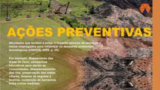 AÇÕES PREVENTIVAS
Atividades que tendem a evitar o impacto adverso de ameaças e
meios empregados para minimizar os desastres ambientais,
tecnológicos (UNISDR, 2009, p. 25).
Por exemplo: Mapeamento das
áreas de risco, campanhas
educativas para alertar as
comunidades, desassoreamento
dos rios, preservação das matas
ciliares, limpeza de esgotos e
bueiros, contenção de barrancos
entre outras medidas.
 