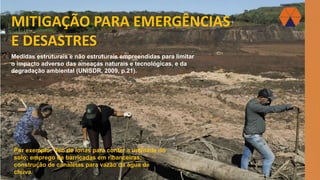 MITIGAÇÃO PARA EMERGÊNCIAS
E DESASTRES
Medidas estruturais e não estruturais empreendidas para limitar
o impacto adverso das ameaças naturais e tecnológicas, e da
degradação ambiental (UNISDR, 2009, p.21).
Por exemplo: Uso de lonas para conter a umidade do
solo; emprego de barricadas em ribanceiras;
construção de canaletas para vazão da água de
chuva.
 