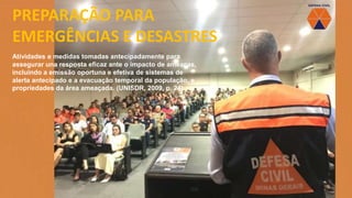 PREPARAÇÃO PARA
EMERGÊNCIAS E DESASTRES
Atividades e medidas tomadas antecipadamente para
assegurar una resposta eficaz ante o impacto de ameaças,
incluindo a emissão oportuna e efetiva de sistemas de
alerta antecipado e a evacuação temporal da população, e
propriedades da área ameaçada. (UNISDR, 2009, p. 24).
 