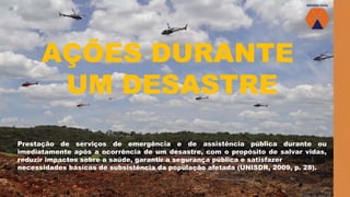 AÇÕES DURANTE
UM DESASTRE
Prestação de serviços de emergência e de assistência pública durante ou
imediatamente após a ocorrência de um desastre, com o propósito de salvar vidas,
reduzir impactos sobre a saúde, garantir a segurança pública e satisfazer
necessidades básicas de subsistência da população afetada (UNISDR, 2009, p. 28).
 