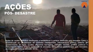 AÇÕES
PÓS- DESASTRE
Ações de caráter definitivo destinadas a restabelecer o cenário destruído pelo desastre, como a
reconstrução ou recuperação de unidades habitacionais, infraestrutura pública, sistema de
abastecimento de água, açudes, pequenas barragens, estradas vicinais, prédios públicos e
comunitários, cursos d’água, contenção de encostas, entre outras estabelecidas pelo ministério
da integração nacional (BRASIL, 2010).
 