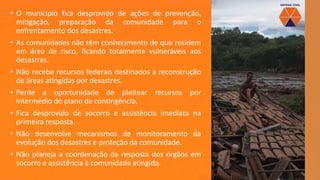 • O município fica desprovido de ações de prevenção,
mitigação, preparação da comunidade para o
enfrentamento dos desastres.
• As comunidades não têm conhecimento de que residem
em área de risco, ficando totalmente vulneráveis aos
desastres.
• Não recebe recursos federais destinados à reconstrução
de áreas atingidas por desastres.
• Perde a oportunidade de pleitear recursos por
intermédio do plano de contingência.
• Fica desprovido de socorro e assistência imediata na
primeira resposta.
• Não desenvolve mecanismos de monitoramento da
evolução dos desastres e proteção da comunidade.
• Não planeja a coordenação da resposta dos órgãos em
socorro e assistência à comunidade atingida.
 