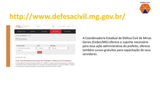 A Coordenadoria Estadual de Defesa Civil de Minas
Gerais (Cedec/MG) oferece o suporte necessário
para essa ação administrativa do prefeito, oferece
também cursos gratuitos para capacitação de seus
servidores.
http://www.defesacivil.mg.gov.br/
 
