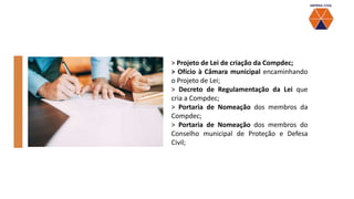 > Projeto de Lei de criação da Compdec;
> Ofício à Câmara municipal encaminhando
o Projeto de Lei;
> Decreto de Regulamentação da Lei que
cria a Compdec;
> Portaria de Nomeação dos membros da
Compdec;
> Portaria de Nomeação dos membros do
Conselho municipal de Proteção e Defesa
Civil;
 