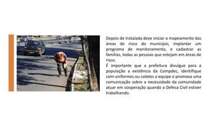 Depois de instalada deve iniciar o mapeamento das
áreas de risco do município, implantar um
programa de monitoramento, e cadastrar as
famílias, todas as pessoas que estejam em áreas de
risco.
É importante que a prefeitura divulgue para a
população a existência da Compdec, identifique
com uniformes ou coletes a equipe e promova uma
comunicação sobre a necessidade da comunidade
atuar em cooperação quando a Defesa Civil estiver
trabalhando.
 