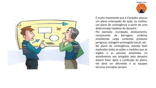 É muito importante que a Compdec possua
um plano antecipado de ação, ou melhor,
um plano de contingência a partir de uma
determinada hipótese de desastre.
Por exemplo: inundação, deslizamento,
rompimento de barragem, acidente
envolvendo carga contendo produtos
perigosos, estiagem prolongada (seca), etc.
No plano de contingência, estarão bem
explicadas todas as ações e medidas que os
órgãos e as pessoas envolvidas no
atendimento aos atingidos pelo desastre
devem fazer. Após a confecção do plano,
ele deve ser difundido e as equipes
técnicas treinadas sempre.
 