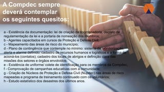 a - Existência da documentação: lei de criação da coordenadoria, decreto de
regulamentação da lei e a portaria de nomeação dos membros;
b - Agentes capacitados em cursos de Proteção e Defesa Civil;
c - Mapeamento das áreas de risco do município;
d - Plano de contingência que contemple no mínimo: sistema de monitorização,
alerta e alarme definido; cadastro de recursos humanos e logísticos e a forma de
acioná-los (contatos); cadastro dos locais de abrigos e definição clara das
missões dos setores e órgãos envolvidos;
e - Existência de uniforme/ colete de identificação para os membros da Compdec;
f - Comprovação de campanhas educativas com a comunidade;
g - Criação de Núcleos de Proteção e Defesa Civil (Nupdec) nas áreas de risco
mapeadas e programa de treinamento continuado com os voluntários;
h - Estudo estatístico dos desastres dos últimos anos.
A Compdec sempre
deverá contemplar
os seguintes quesitos:
 