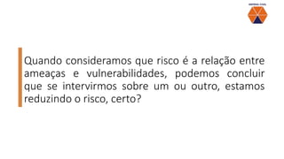 Quando consideramos que risco é a relação entre
ameaças e vulnerabilidades, podemos concluir
que se intervirmos sobre um ou outro, estamos
reduzindo o risco, certo?
 