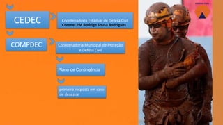 CEDEC
COMPDEC Coordenadoria Municipal de Proteção
e Defesa Civil
Coordenadoria Estadual de Defesa Civil
Plano de Contingência
primeira resposta em caso
de desastre
Coronel PM Rodrigo Sousa Rodrigues
 