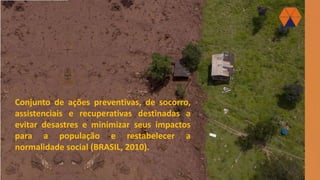 Conjunto de ações preventivas, de socorro,
assistenciais e recuperativas destinadas a
evitar desastres e minimizar seus impactos
para a população e restabelecer a
normalidade social (BRASIL, 2010).
 