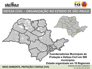 Coordenadorias Municipais de
Proteção e Defesa Civil em 590
municípios.
Estado organizado em 19 Regionais
DEFESA CIVIL – ORGANIZAÇÃO NO ESTADO DE SÃO PAULO
SEMANA DO MEIO AMBIENTE
01 a 05 de junho de 2020MEIO AMBIENTE, PROTEÇÃO E DEFESA CIVIL
 
