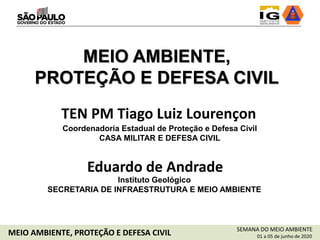 TEN PM Tiago Luiz Lourençon
Coordenadoria Estadual de Proteção e Defesa Civil
CASA MILITAR E DEFESA CIVIL
MEIO AMBIENTE,
PROTEÇÃO E DEFESA CIVIL
Eduardo de Andrade
Instituto Geológico
SECRETARIA DE INFRAESTRUTURA E MEIO AMBIENTE
SEMANA DO MEIO AMBIENTE
01 a 05 de junho de 2020MEIO AMBIENTE, PROTEÇÃO E DEFESA CIVIL
 