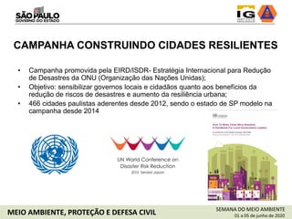 SEMANA DO MEIO AMBIENTE
01 a 05 de junho de 2020MEIO AMBIENTE, PROTEÇÃO E DEFESA CIVIL
• Campanha promovida pela EIRD/ISDR- Estratégia Internacional para Redução
de Desastres da ONU (Organização das Nações Unidas);
• Objetivo: sensibilizar governos locais e cidadãos quanto aos benefícios da
redução de riscos de desastres e aumento da resiliência urbana;
• 466 cidades paulistas aderentes desde 2012, sendo o estado de SP modelo na
campanha desde 2014
CAMPANHA CONSTRUINDO CIDADES RESILIENTES
 