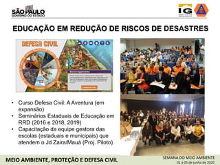 SEMANA DO MEIO AMBIENTE
01 a 05 de junho de 2020MEIO AMBIENTE, PROTEÇÃO E DEFESA CIVIL
EDUCAÇÃO EM REDUÇÃO DE RISCOS DE DESASTRES
• Curso Defesa Civil: A Aventura (em
expansão)
• Seminários Estaduais de Educação em
RRD (2016 e 2018, 2019)
• Capacitação da equipe gestora das
escolas (estaduais e municipais) que
atendem o Jd Zaira/Mauá (Proj. Piloto)
 