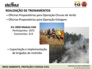 SEMANA DO MEIO AMBIENTE
01 a 05 de junho de 2020MEIO AMBIENTE, PROTEÇÃO E DEFESA CIVIL
REALIZAÇÃO DE TREINAMENTOS
– Oficinas Preparatórias para Operação Chuvas de Verão
Em 2020 Módulo EAD
Participantes: 1073
Concluintes: 313
– Oficinas Preparatórias para Operação Estiagem
– Capacitação e implementação
de brigadas de incêndio
 