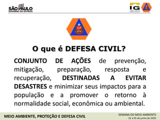O que é DEFESA CIVIL?
CONJUNTO DE AÇÕES de prevenção,
mitigação, preparação, resposta e
recuperação, DESTINADAS A EVITAR
DESASTRES e minimizar seus impactos para a
população e a promover o retorno à
normalidade social, econômica ou ambiental.
SEMANA DO MEIO AMBIENTE
01 a 05 de junho de 2020MEIO AMBIENTE, PROTEÇÃO E DEFESA CIVIL
 