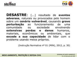 DESASTRE: [...] resultado de eventos
adversos, naturais ou provocados pelo homem
sobre um cenário vulnerável, causando grave
perturbação ao funcionamento de uma
comunidade ou sociedade envolvendo
extensivas perdas e danos humanos,
materiais, econômicos ou ambientais, que
excede a sua capacidade de lidar com o
problema usando meios próprios.
(Instrução Normativa nº 01 (MIN), 2012, p. 30)
SEMANA DO MEIO AMBIENTE
01 a 05 de junho de 2020MEIO AMBIENTE, PROTEÇÃO E DEFESA CIVIL
 