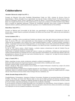 Colaboradores
Alexandre Chiavone de Araújo Cruz (1972 - ).

Formado em Educação Física pelas Faculdades Metropolitanas Unidas em 1996 e detentor de diversos Cursos de
Especialização, o Mestre Alexandre Cruz é especializado em Lutas de Contato e Defesa Pessoal. Foi Diretor de Eventos,
Diretor de Arbitragem, Diretor Técnico, Presidente do Conselho de Mestre e Vice-Presidente de grandes Confederações no
Brasil. Foi Campeão Sul-Americano em 1994, quando deixou os ringues para se dedicar ao Combate de Sobrevivência Militar.
Hoje é Consultor de Segurança, palestrante e Instrutor de Treinamento, aplicando vários cursos a Grupos de Operações
Especiais militares e policiais, profissionais da área de segurança e civis. É também Instrutor de Tiro de Defesa.

Edson Henry Takei (1972 - ).

Formado em Medicina pela Universidade de São Paulo, com especialização em Psiquiatria. Colecionador de Armas de
diversos tipos, Atirador Esportivo, praticante de Kombato e de Defesa com Facas desde 1999, sendo um dos mais dedicados e
notórios alunos.

Laércio Gazinhato (1951 - ).

Publicitário e jornalista, iniciou sua paixão por Cutelaria aos dezenove anos, logo após iniciar seu interesse por Armas de
Fogo. No ano de 1986, ele e outros apaixonados por Armas lançaram a revista Magnum, publicação pioneira no tema na
América do Sul. Em paralelo a isso, Laércio já era o único jornalista brasileiro a revelar - de forma constante, consistente e
técnica - os principais nomes de nossa cutelaria artesanal e, ao mesmo tempo, escrever sobre colecionismo de lâminas. É dele a
obra “Facas Bowie”, que vendeu mais de 100.000 exemplares só no Brasil (essa obra é considerada uma das mais completas
do mundo no tema).
No ano de 1998, Laércio montou a Knife Company, a primeira empresa sul-americana de venda de Cutelaria Fina por
catálogo, como algumas que existem nos EUA e Europa.
Foram muitos os cuteleiros brasileiros revelados por Laércio; é enorme sua contribuição e influência no atual panorama da
cutelaria artesanal brasileira; na formação de novos e mais conscientes colecionadores e no que todos hoje sabemos sobre elas,
principalmente as clássicas. Por tudo isto é que Laércio Gazinhato hoje tem - e sempre terá - um lugar de extremo destaque no
"hall da fama" da cutelaria brasileira.

Jorge A. Canale (1943 - ).

Médico, arqueólogo, inventor, artesão, taxidermista, antiquário, avaliador de antiguidades e escritor.
Desde tenra idade, praticante de Arqueirismo Esportivo, colecionando troféus e medalhas por todo o mundo.
Emissário e assessor militar, veterano condecorado de guerra.
Durante a década de 1960, exerceu inúmeras vezes as funções de Caçador Profissional e Guarda-Caça, sempre sob contrato
governamental (Quênia e Rodésia).
Primeiro artesão brasileiro a produzir Facas e Espadas artesanais em “Aço-Damasco” e as famosas “Bengalas-Estoque”.
Atualmente, dedica-se à produção artesanal de Bestas (Balestras) e Arcos modernos, réplicas de Espadas medievais e antigas,
além de Armas Primitivas diversas (Atlatl, Funda, Estilingue-Havaino, Zarabatana, etc).

Alfredo Alexander Raspa da Silva (1971 - ).

Cirurgião-Dentista, Fisioterapeuta, Acupuntor e Professor Universitário, Presidente da Associação Brasileira de Fisioterapia
Científica, Alex Raspa, que treina Artes Marciais desde os cinco anos de idade, participou de inúmeras competições, tendo
vencido incontáveis torneios. Graduado em Hapkido (Discípulo de Mestre Park), Kung-Fu, Tae-Kwon-Do e Jiu-Jitsu, instrutor
de Tiro de Combate, especialista em Kobudo, em especial a Luta com Bastão e Nunchaku.
É um dos pioneiros na fusão de Combate Desarmado com o uso defensivo de Armas Brancas, Armas de Impacto e Armas de
Fogo, que sintetizou no sistema "Combat Hapkido". Entre seus discípulos contam diversos atletas universitários com destaque
em competições no universo estudantil secundarista e universitário.




                                                                                                                          10
 