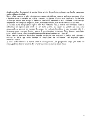 direção aos olhos do marginal. A suposta vítima sai viva do confronto, volta para sua família preservando
sua integridade e dignidade.
Na sociedade moderna, a ação criminosa nunca esteve tão violenta; estupros, seqüestros, atentados, brigas
e inúmeras outras ocorrências são notícias constantes nos jornais. Vivemos uma banalização da violência.
As leis que servem para proteger a sociedade, não inibem totalmente a ação criminosa. O cidadão que
cumpre com suas obrigações é agredido, moral, mental e fisicamente, além de ser espoliado de seus bens.
A violência existe, não podemos negar o fato. Nos confrontos reais, a mulher nesse momento acaba se
submetendo ao agressor com medo de ser morta, porém, não reagir não garante sua vida, como
demonstrado no exemplo do maníaco do parque. No confronto hipotético, o mais importante não é a
ferramenta, mais o preparo técnico - através de um sistemático treinamento físico, técnico e psicológico
(com a atitude correta, cuja preocupação fundamental é pensar em sobreviver à situação).
Nesse contexto, devemos desenvolver métodos preventivos que antecipem e evitem uma agressão e
métodos de reação que sejam baseados na simplicidade dos movimentos, com respostas rápidas,
instintivas e efetivas.
A faca a curta distância é a melhor forma de defesa pessoal. Com pouquíssimo tempo (em média seis
meses), podemos derrotar a maioria dos adversários, mesmo os maiores e mais fortes.




                                                                                                      16
 