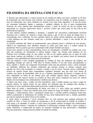 FILOSOFIA DA DEFESA COM FACAS
A filosofia aqui apresentada é a síntese pessoal de um método de defesa com facas, resultado de 30 anos
de treinamento nas mais diversas artes marciais, em experiências reais de combate, no estudo, pesquisa e
troca de informações com vários estudiosos no assunto. Uma outra fonte importante é 18 anos de ensino
em renomadas instituições ligadas a segurança e unidades militares de elite as quais constantemente
fornecem um vasto material para aprimoramento técnico, a partir do retorno do uso do método aqui
apresentado em situações operacionais táticas e diversos eventos que fazem parte do dia-a-dia de um
profissional de segurança.
As artes marciais orientais trabalham a disciplina, a repetição dos movimentos condicionados (memória
muscular) com o objetivo de diminuir o tempo entre pensar e agir. O foco na mente do lutador não é a
racionalização, mas a abstração. Um dos requisitos básicos de muitos mestres admitirem seus discípulos é
a total confiança em seus métodos, sendo que a primeira dificuldade a vencer é não duvidar de sua
metodologia.
As técnicas ocidentais dão ênfase no questionamento, para realmente provar a eficiência de suas técnicas.
Utiliza-se de campeonatos entre diferentes sistemas ou estilos para saber qual é o melhor método de
treinamento. Nota-se, porém, que esses campeonatos estão sempre limitados por regras.
Poucas artes marciais ou lutas contemporâneas levam em consideração a realidade do combate real, essas
artes não costumam em treinamento se utilizar técnicas “sujas”, tão comuns entre lutadores de rua.
Podemos levar mordidas, guspe na cara, golpes no olho ou em regiões genitais que na regra da maior
parte desses sistemas são proibidos. A faca nas mãos de um lutador com poucos meses de treinamento
equipara-o a um especialista com muitos anos de treinamento.
Uma das melhores e mais completa metodologia de combate de facas são originarias das Filipinas, um
arquipélago formado por mais de 7.000 ilhas no Oceano Pacífico. O uso das armas, principalmente as
facas, espadas e bastões são largamente disseminados sendo uma das primeiras coisas a serem ensinadas
aos habitantes. Diferente dos métodos tradicionais que primeiro treinam as técnicas corporais para
somente em níveis mais avançados se começar a estudar o uso de armas. Técnicas nativas, combinadas a
técnicas da esgrima trazida pelos conquistadores espanhóis formaram uma das mais ricas formas de
combate com armas da humanidade, além de ser a legítima representação da bravura e coragem de um
povo sintetizadas na forma de um sistema único que combina aspectos físicos, religiosos, culturais e
sociais. Muitos dos maiores mestres no combate de facas pelo menos estudaram um pouco do sistema
filipino a fim de enriquecer seus conhecimentos e melhorar suas técnicas.
A defesa com facas exige o melhor dos dois hemisférios, onde o lutador prepara seu corpo a reagir de
maneira intuitiva ao mesmo tempo em que elabora um intrincado jogo de estratégia para dominar o
adversário, às vezes, sacrificando alguns peões para tomar a rainha do adversário.
Outra fonte de estudo e aprimoramento da defesa com facas é o meio militar que também procura
padronizar, registrar e treinar seus métodos para serem usados no campo de batalha. O estudo das táticas e
estratégias, o aprimoramento físico e preparação mental para o combate também enriquecem muito para
melhor compreender os fundamentos do combate de faca, arma imprescindível para o soldado, garantindo
sua vida em situações de sobrevivência ou de combate.
A mente aberta a mudanças e novos conceitos deve ser uma premissa para qualquer praticante do
combate de facas. A busca do estudo, do treinamento e até da comprovação do método de combate é
outro ponto a ser abordado. O estudo é a única forma de garantir contínua reciclagem dos conhecimentos
e das habilidades técnicas e humanas do combatente. O treinamento constante molda o corpo e prepara a
mente, finalmente a comprovação da técnica em situações simuladas de luta, preservando a integridade
física dos praticantes, evidencia possíveis falhas no método de combate.


                                                                                                       17
 