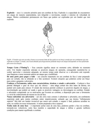 Explosão – esse é o conceito primário para um combate de faca. Explosão é a capacidade de executarmos
um ataque de maneira surpreendente, sem telegrafar o movimento, usando o máximo de velocidade de
ataque. Muitos combatentes permanecem em bases que podem ser exploradas por um lutador que tem
explosão.




Fig.06 – O lutador que tem sua mão à frente ou na mesma linha da faca pode ter seu braço cortado por um combatente que tem
explosão no ataque. Cortado, este ficará abalado psicologicamente podendo lançar um ataque desesperado ou ficar paralisado
pelo terror da situação.

Tempo Certo (“Timing”). - Esse conceito significa atacar no momento certo, defender no momento
certo. Um lutador experiente antecipa os possíveis ataques do oponente, conseguindo neutralizá-los se
souber aproveitar o momento adequado, ao mesmo tempo pode observar se o adversário está expondo
suas fraquezas e nesse momento aplicar um ataque que o imobilizará.
De uma parte para pegar o todo – um conceito importante em um combate de faca é estar preparado
para ser cortado, não se abalando se o fato acontecer. Existem situações que podemos cortar um braço
para cortar a garganta o adversário.
Conheça a Ferramenta, saiba suas características, técnicas e estude o adversário – Conhecer a faca
permite distinguir o grau de risco que ela oferece – uma adaga cortará dos dois lados da lâmina, um
punhal será usado para estocar. O estudo das técnicas permite conhecer os possíveis ângulos de ataque, a
movimentação que poderá ser usada e quais as possíveis vantagens ou desvantagens no combate. Estudar
o adversário compreende ver as motivações que levaram ao combate, a disposição para usar a ferramenta
e o nível de conhecimento do mesmo no uso da faca.
Nunca subestime seu adversário – um dos erros mais comuns é subestimar o adversário, um combatente
experiente pode após muitos combates entrar impulsivamente, achando que sua técnica “infinitamente
superior” fará dele um lutador invencível que nunca será cortado, o engano é fatal, podemos acreditar na
sorte, ou confiar em nosso treinamento. A mente preparada evita a surpresa.
Tenha mais de uma faca – é importante portar mais de uma faca, podemos perder a faca no combate,
tornando-nos vulneráveis, outra faca mantém a capacidade de ataque e defesa e garante melhores
condições para manter equilibrado o combate.




                                                                                                                        23
 