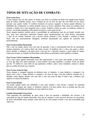 TIPOS DE SITUAÇÃO DE COMBATE:
Faca versus Faca
É uma situação rara nos dias atuais, os duelos com facas ao contrário do duelo com espada nunca fizeram
parte da cultura ocidental, porém, com a restrição do uso da arma de fogo não será difícil em um futuro
próximo esse quadro mudar. O combate terminará em poucos segundos se houver grande diferença na
habilidade dos combatentes ou ambos poderão morrer se houver equilíbrio. Para entrar em combate nessa
situação o lutador deve estar preparado para a morte. Podemos confiar na sorte, ou podemos confiar na
técnica – um lutador preparado confia apenas na técnica, a sorte acaba um dia.
Nessa situação podemos também prever a possibilidade de enfrentarmos mais de um lutador armado com
faca, nesse caso, adversários experientes tentarão atacar simultaneamente em várias frentes, aumentando
o risco de ser cortado. Podemos com a técnica correta, diminuir o risco, fazendo o combate se tornar
linear com um posicionamento inteligente, conforme demonstrado nos capítulo de conceitos, item
posicionamento.

Faca Versus Lutador Desarmado
Não e raro no mundo inteiro ouvir esse tipo de agressão, a faca é extremamente fácil de ser encontrada.
Ataques traiçoeiros, por motivos fúteis são muito comuns. O problema não é a faca, mas quem a utiliza.
Nessa situação a vantagem é de quem porta a faca por ter o elemento surpresa e maior poder de ataque.
Existe uma exceção, se o lutador for fisicamente muito inferior ao adversário à arma equilibra o combate.

Faca Versus Vários Lutadores Desarmados
Usar a faca contra alguém desarmado como dito anteriormente é visto como uma atitude covarde, porém,
se tiver que lidar com vários oponentes, a arma também serve para equilibrar o combate. Existe um ditado
que diz: “É melhor ter cinco leões do que quinhentas ovelhas”, nada é mais verdadeiro, mostrar os dentes
para as ovelhas aterroriza seus corações.

Faca Versus Arma de Fogo
Nessa situação a vantagem depende da distância entre os lutadores. A curta distância a vantagem é da
pessoa com a faca, a longa distância a vantagem é da arma de fogo. Uma das melhores maneiras de se
defender contra alguém armado com uma faca é usar uma arma de fogo. O ideal é que a distância seja
superior a 6 metros de distância.

Faca Versus Bastão
Um bastão quando usado com habilidade é uma arma superior a faca devido à margem de segurança
(distância para ataques que separa os lutadores) superior a da faca, porém, deve-se ressaltar que isso esta
relacionado às habilidades dos lutadores em suas respectivas armas.

Lutador Desarmado Versus Faca
Tudo dependerá das habilidades de quem porta a faca em oposição à habilidade, dos recursos e da
capacidade de fuga do lutador desarmado. Esse tipo de situação é a pior possível, devemos ter consciência
de nossa inferioridade nessa situação, correr deixa de ser uma atitude covarde e sim uma necessidade para
sobreviver.




                                                                                                        27
 