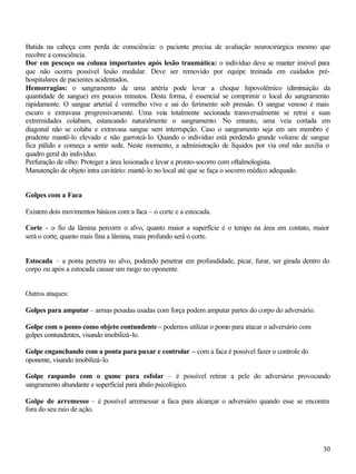 Batida na cabeça com perda de consciência: o paciente precisa de avaliação neurocirúrgica mesmo que
recobre a consciência.
Dor em pescoço ou coluna importantes após lesão traumática: o indivíduo deve se manter imóvel para
que não ocorra possível lesão medular. Deve ser removido por equipe treinada em cuidados pré-
hospitalares de pacientes acidentados.
Hemorragias: o sangramento de uma artéria pode levar a choque hipovolêmico (diminuição da
quantidade de sangue) em poucos minutos. Desta forma, é essencial se comprimir o local do sangramento
rapidamente. O sangue arterial é vermelho vivo e sai do ferimento sob pressão. O sangue venoso é mais
escuro e extravasa progressivamente. Uma veia totalmente secionada transversalmente se retrai e suas
extremidades colabam, estancando naturalmente o sangramento. No entanto, uma veia cortada em
diagonal não se colaba e extravasa sangue sem interrupção. Caso o sangramento seja em um membro é
prudente mantê-lo elevado e não garroteá-lo. Quando o indivíduo está perdendo grande volume de sangue
fica pálido e começa a sentir sede. Neste momento, a administração de líquidos por via oral não auxilia o
quadro geral do indivíduo.
Perfuração de olho: Proteger a área lesionada e levar a pronto-socorro com oftalmologista.
Manutenção de objeto intra cavitário: mantê-lo no local até que se faça o socorro médico adequado.


Golpes com a Faca

Existem dois movimentos básicos com a faca – o corte e a estocada.

Corte - o fio da lâmina percorre o alvo, quanto maior a superfície e o tempo na área em contato, maior
será o corte, quanto mais fina a lâmina, mais profundo será o corte.


Estocada – a ponta penetra no alvo, podendo penetrar em profundidade, picar, furar, ser girada dentro do
corpo ou após a estocada causar um rasgo no oponente.


Outros ataques:

Golpes para amputar – armas pesadas usadas com força podem amputar partes do corpo do adversário.

Golpe com o pomo como objeto contundente – podemos utilizar o pomo para atacar o adversário com
golpes contundentes, visando imobilizá-lo.

Golpe enganchando com a ponta para puxar e controlar – com a faca é possível fazer o controle do
oponente, visando imobilizá-lo.

Golpe raspando com o gume para esfolar – é possível retirar a pele do adversário provocando
sangramento abundante e superficial para abalo psicológico.

Golpe de arremesso – é possível arremessar a faca para alcançar o adversário quando esse se encontra
fora do seu raio de ação.




                                                                                                      30
 