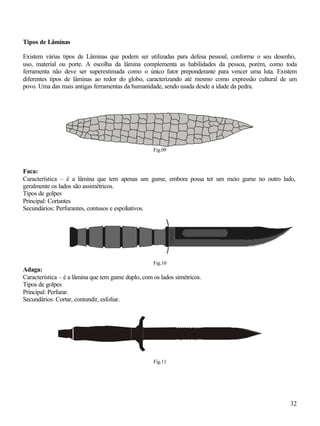 Tipos de Lâminas

Existem várias tipos de Lâminas que podem ser utilizadas para defesa pessoal, conforme o seu desenho,
uso, material ou porte. A escolha da lâmina complementa as habilidades da pessoa, porém, como toda
ferramenta não deve ser superestimada como o único fator preponderante para vencer uma luta. Existem
diferentes tipos de lâminas ao redor do globo, caracterizando até mesmo como expressão cultural de um
povo. Uma das mais antigas ferramentas da humanidade, sendo usada desde a idade da pedra.




                                                    Fig.09



Faca:
Característica – é a lâmina que tem apenas um gume, embora possa ter um meio gume no outro lado,
geralmente os lados são assimétricos.
Tipos de golpes
Principal: Cortantes
Secundários: Perfurantes, contusos e espoliativos.




                                                    Fig.10
Adaga:
Característica – é a lâmina que tem gume duplo, com os lados simétricos.
Tipos de golpes
Principal: Perfurar.
Secundários: Cortar, contundir, esfoliar.




                                                    Fig.11




                                                                                                  32
 
