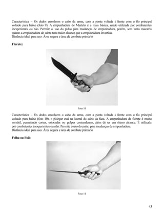 Característica – Os dedos envolvem o cabo da arma, com a ponta voltada à frente com o fio principal
voltado para baixo (foto 9). A empunhadura de Martelo é a mais básica, sendo utilizada por combatentes
inexperientes ou não. Permite o uso do pulso para mudanças de empunhadura, porém, sem tanta maestria
quanto a empunhadura do sabre tem maior alcance que a empunhadura invertida.
Distância ideal para uso: Área segura e área de combate primário

Florete:




                                                 Foto 10

Característica – Os dedos envolvem o cabo da arma, com a ponta voltada à frente com o fio principal
voltado para baixo (foto 10), o polegar está na lateral do cabo da faca. A empunhadura de florete é muito
versátil, permitindo cortes, estocadas ou golpes contundentes, além de ter um ótimo alcance. É utilizada
por combatentes inexperientes ou não. Permite o uso do pulso para mudanças de empunhadura.
Distância ideal para uso: Área segura e área de combate primário

Folha ou Foil:




                                                 Foto 11



                                                                                                      43
 